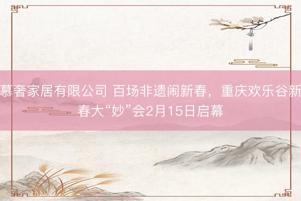 慕奢家居有限公司 百场非遗闹新春，重庆欢乐谷新春大“妙”会2月15日启幕