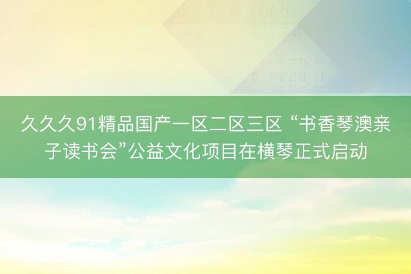 久久久91精品国产一区二区三区 “书香琴澳亲子读书会”公益文化项目在横琴正式启动