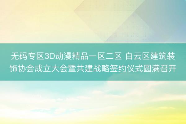 无码专区3D动漫精品一区二区 白云区建筑装饰协会成立大会暨共建战略签约仪式圆满召开
