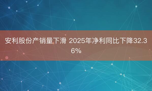 安利股份产销量下滑 2025年净利同比下降32.36%