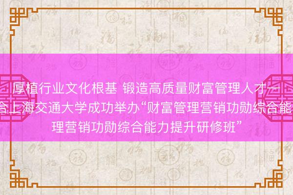 厚植行业文化根基 锻造高质量财富管理人才——上海证券联合上海交通大学成功举办“财富管理营销功勋综合能力提升研修班”