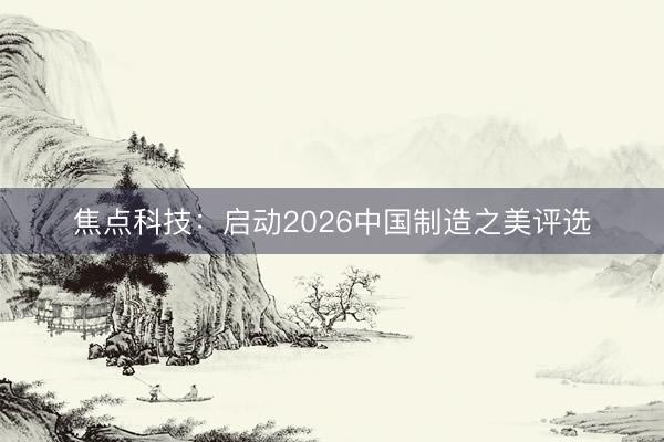 焦点科技：启动2026中国制造之美评选
