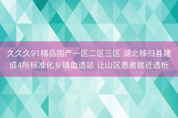 久久久91精品国产一区二区三区 湖北秭归县建成4所标准化乡镇血透站 让山区患者就近透析
