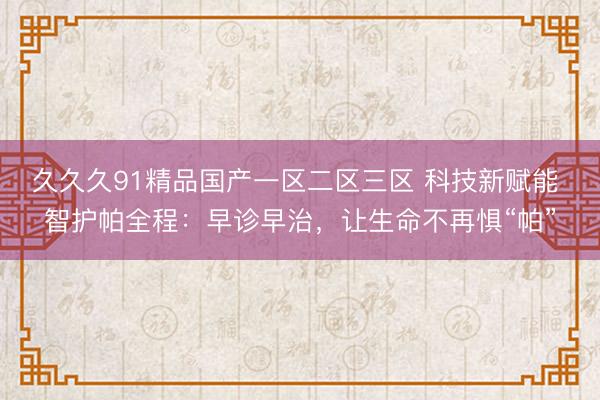 久久久91精品国产一区二区三区 科技新赋能 智护帕全程：早诊早治，让生命不再惧“帕”