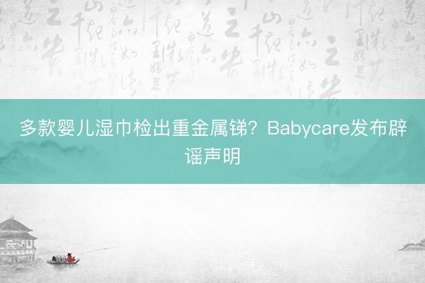 多款婴儿湿巾检出重金属锑？Babycare发布辟谣声明