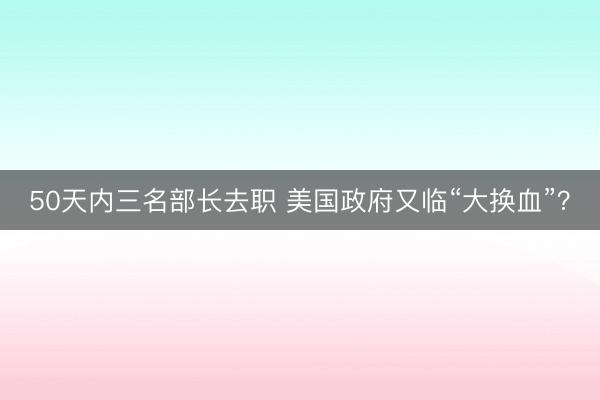 50天内三名部长去职 美国政府又临“大换血”？