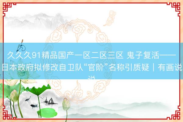 久久久91精品国产一区二区三区 鬼子复活——日本政府拟修改自卫队“官阶”名称引质疑｜有画说