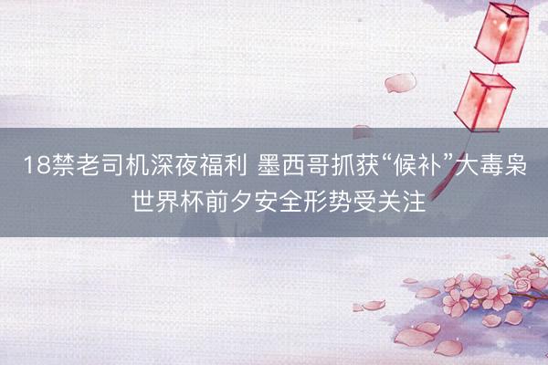 18禁老司机深夜福利 墨西哥抓获“候补”大毒枭 世界杯前夕安全形势受关注