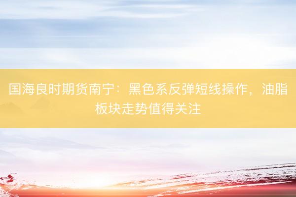 国海良时期货南宁：黑色系反弹短线操作，油脂板块走势值得关注