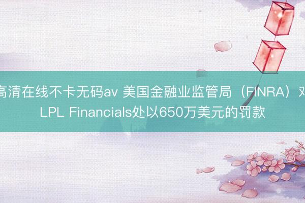 高清在线不卡无码av 美国金融业监管局（FINRA）对LPL Financials处以650万美元的罚款