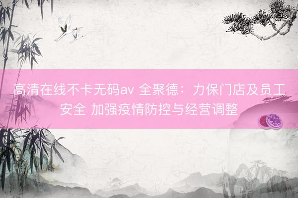 高清在线不卡无码av 全聚德：力保门店及员工安全 加强疫情防控与经营调整