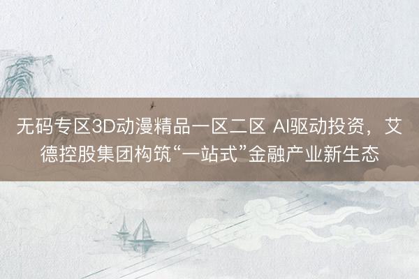无码专区3D动漫精品一区二区 AI驱动投资，艾德控股集团构筑“一站式”金融产业新生态
