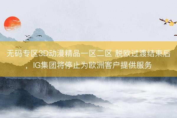 无码专区3D动漫精品一区二区 脱欧过渡结束后，IG集团将停止为欧洲客户提供服务