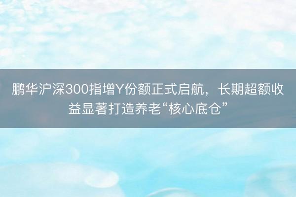 鹏华沪深300指增Y份额正式启航，长期超额收益显著打造养老“核心底仓”