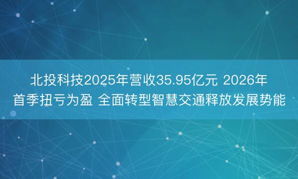 北投科技2025年营收35.95亿元 2026年首季扭亏为盈 全面转型智慧交通释放发展势能