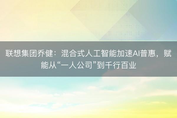 联想集团乔健：混合式人工智能加速AI普惠，赋能从“一人公司”到千行百业