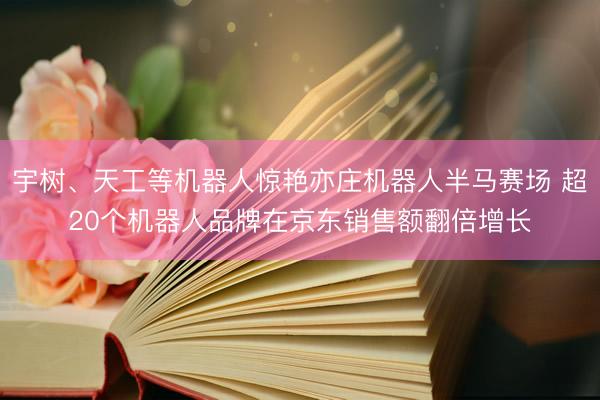 宇树、天工等机器人惊艳亦庄机器人半马赛场 超20个机器人品牌在京东销售额翻倍增长