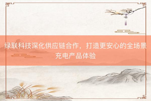 绿联科技深化供应链合作，<a href=