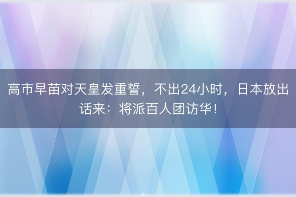 高市早苗对天皇发重誓，不出24小时，日本放出话来：将派百人团访华！