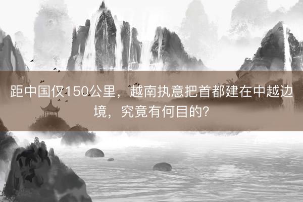 距中国仅150公里，越南执意把首都建在中越边境，究竟有何目的？