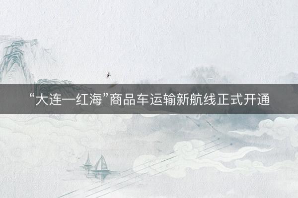 “大连—红海”商品车运输新航线正式开通