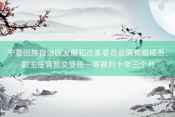 宁夏回族自治区发展和改革委员会原党组成员、副主任蒋哲文受贿一审被判十年三个月