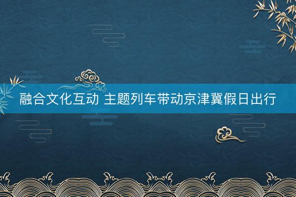 融合文化互动 主题列车带动京津冀假日出行
