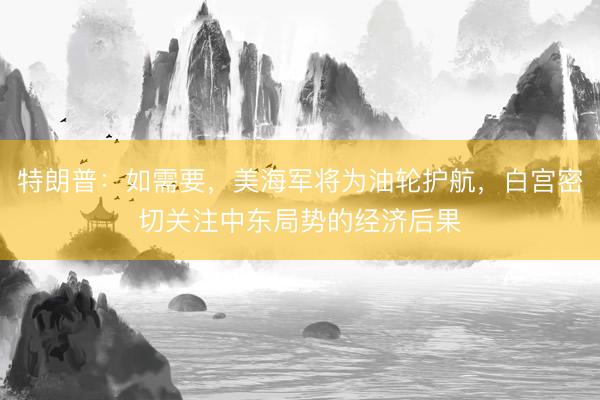 特朗普：如需要，美海军将为油轮护航，白宫密切关注中东局势的经济后果