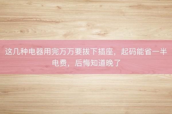 这几种电器用完万万要拔下插座，起码能省一半电费，后悔知道晚了