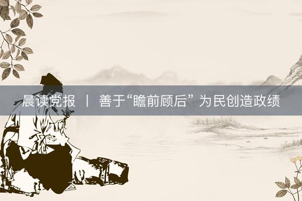 晨读党报 丨 善于“瞻前顾后” 为民创造政绩