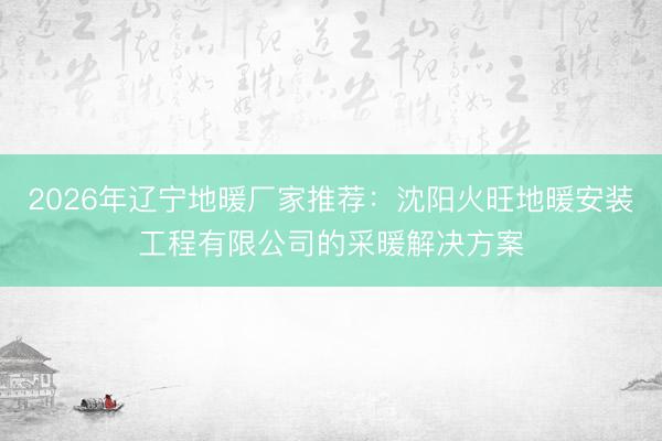2026年辽宁地暖厂家推荐：沈阳火旺地暖安装工程有限公司的采暖解决方案