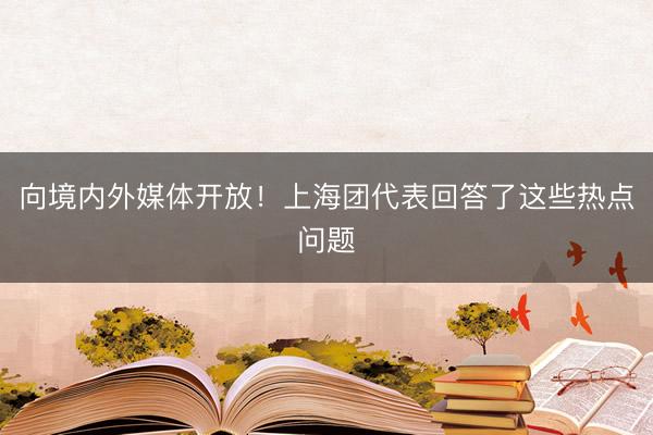 向境内外媒体开放！上海团代表回答了这些热点问题