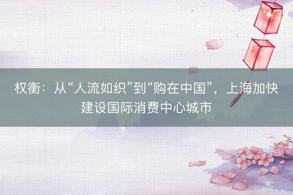 权衡：从“人流如织”到“购在中国”，上海加快建设国际消费中心城市