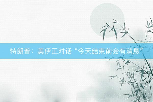 特朗普：美伊正对话 “今天结束前会有消息”