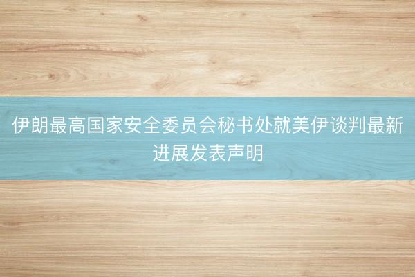 伊朗最高国家安全委员会秘书处就美伊谈判最新进展发表声明