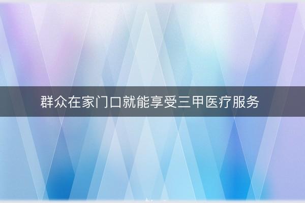 群众在家门口就能享受三甲医疗服务 