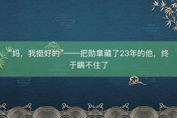 “妈，我挺好的”——把勋章藏了23年的他，终于瞒不住了