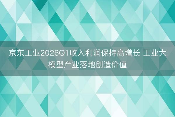 京东工业2026Q1收入利润保持高增长 工业大模型产业落地创造价值