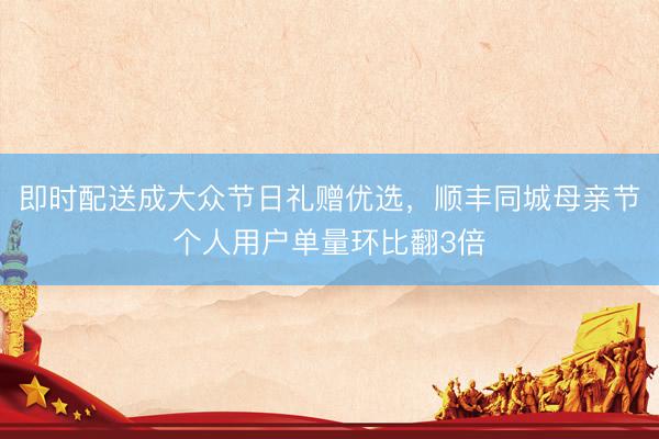 即时配送成大众节日礼赠优选，顺丰同城母亲节个人用户单量环比翻3倍
