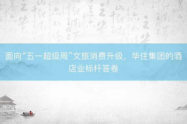 面向“五一超级周”文旅消费升级，华住集团的酒店业标杆答卷