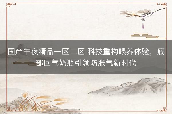 国产午夜精品一区二区 科技重构喂养体验,底部回气奶瓶引领防胀气新时代