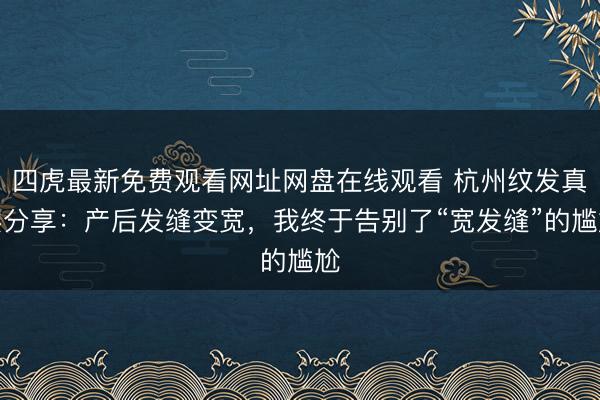 四虎最新免费观看网址网盘在线观看 杭州纹发真实分享:产后发缝变宽,我终于告别了“宽发缝”的尴尬