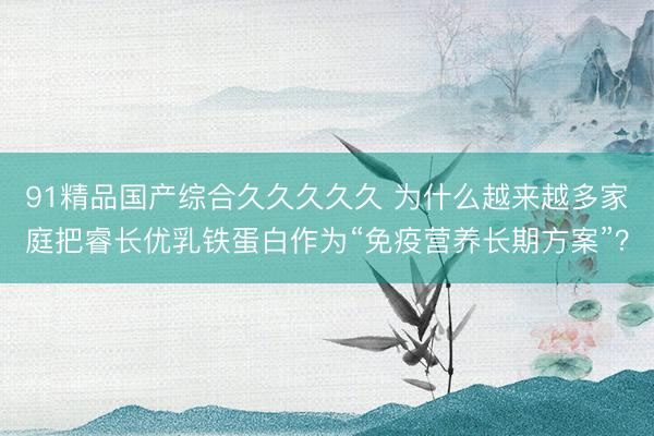 91精品国产综合久久久久久 为什么越来越多家庭把睿长优乳铁蛋白作为“免疫营养长期方案”？