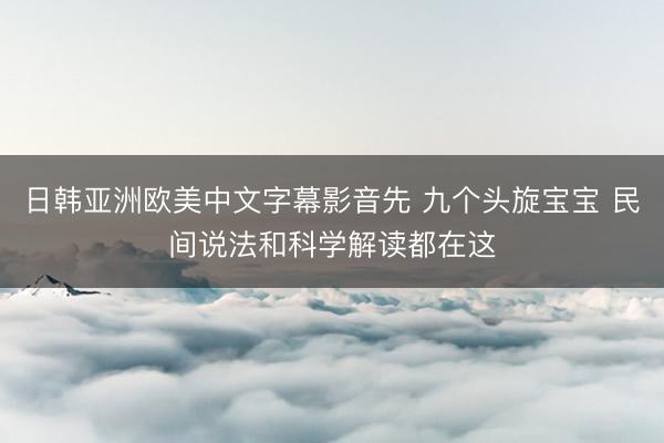 日韩亚洲欧美中文字幕影音先 九个头旋宝宝 民间说法和科学解读都在这
