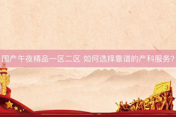 国产午夜精品一区二区 如何选择靠谱的产科服务?