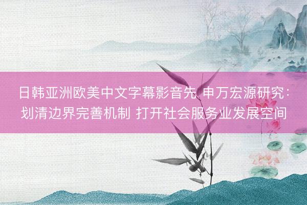 日韩亚洲欧美中文字幕影音先 申万宏源研究：划清边界完善机制 打开社会服务业发展空间