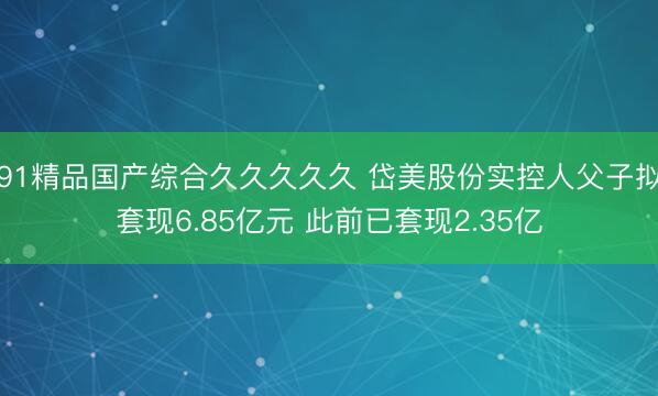 91精品国产综合久久久久久 岱美股份实控人父子拟套现6.85亿元 此前已套现2.35亿