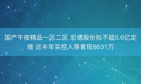 国产午夜精品一区二区 宏德股份拟不超5.6亿定增 近半年实控人等套现8631万