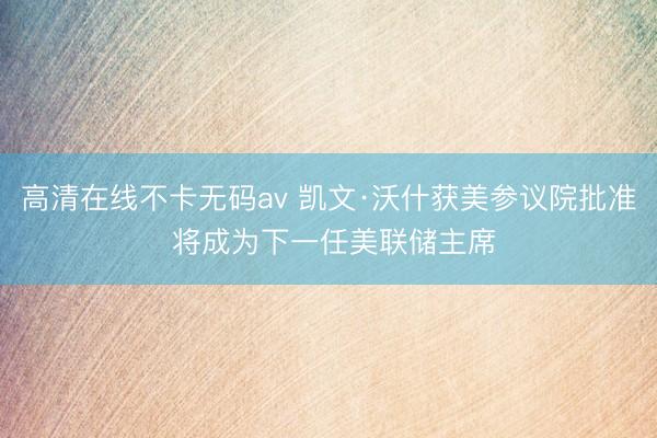 高清在线不卡无码av 凯文·沃什获美参议院批准 将成为下一任美联储主席