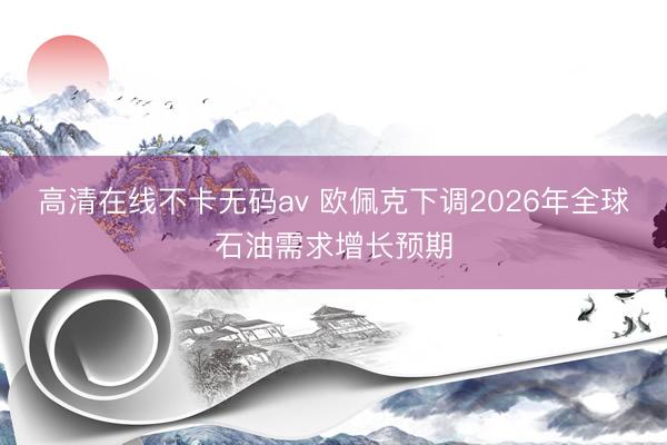 高清在线不卡无码av 欧佩克下调2026年全球石油需求增长预期